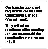 Rounded Rectangle: Our transfer agent and registrar is Valiant Trust Company of Canada (Valiant Trust).
They will act as scrutineer of the meeting and are responsible for counting the votes on our behalf.
