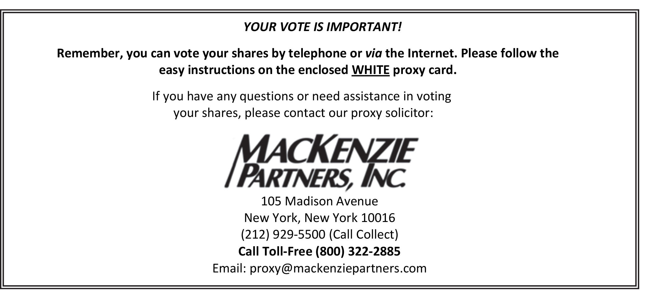 Text Box: YOUR VOTE IS IMPORTANT!

Remember, you can vote your shares by telephone or via the Internet. Please follow the easy instructions on the enclosed WHITE proxy card.

If you have any questions or need assistance in voting
 your shares, please contact our proxy solicitor:

 
105 Madison Avenue
New York, New York 10016
(212) 929-5500 (Call Collect)
Call Toll-Free (800) 322-2885
Email: proxy@mackenziepartners.com 

