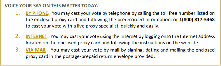 VOICE YOUR SAY ON THIS MATTER TODAY.
1.	BY PHONE. You may cast your vote by telephone by calling the toll free number listed on the enclosed proxy card and following the prerecorded information, or 1(800) 817-5468 to cast your vote with a live proxy specialist, quickly and easily. 

2.	INTERNET. You may cast your vote using the Internet by logging onto the Internet address located on the enclosed proxy card and following the instructions on the website. 
3.	VIA MAIL. You may cast your vote by mail by signing, dating and mailing the enclosed proxy card in the postage-prepaid return envelope provided.

