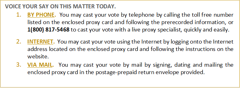 VOICE YOUR SAY ON THIS MATTER TODAY.
1.	BY PHONE. You may cast your vote by telephone by calling the toll free number listed on the enclosed proxy card and following the prerecorded information, or 1(800) 817-5468 to cast your vote with a live proxy specialist, quickly and easily. 

2.	INTERNET. You may cast your vote using the Internet by logging onto the Internet address located on the enclosed proxy card and following the instructions on the website. 
3.	VIA MAIL. You may cast your vote by mail by signing, dating and mailing the enclosed proxy card in the postage-prepaid return envelope provided.

