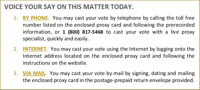 VOICE YOUR SAY ON THIS MATTER TODAY.

1.	BY PHONE. You may cast your vote by telephone by calling the toll free number listed on the enclosed proxy card and following the prerecorded information, or 1 (800) 817-5468 to cast your vote with a live proxy specialist, quickly and easily. 

2.	INTERNET. You may cast your vote using the Internet by logging onto the Internet address located on the enclosed proxy card and following the instructions on the website. 
 
3.	VIA MAIL. You may cast your vote by mail by signing, dating and mailing the enclosed proxy card in the postage-prepaid return envelope provided.

