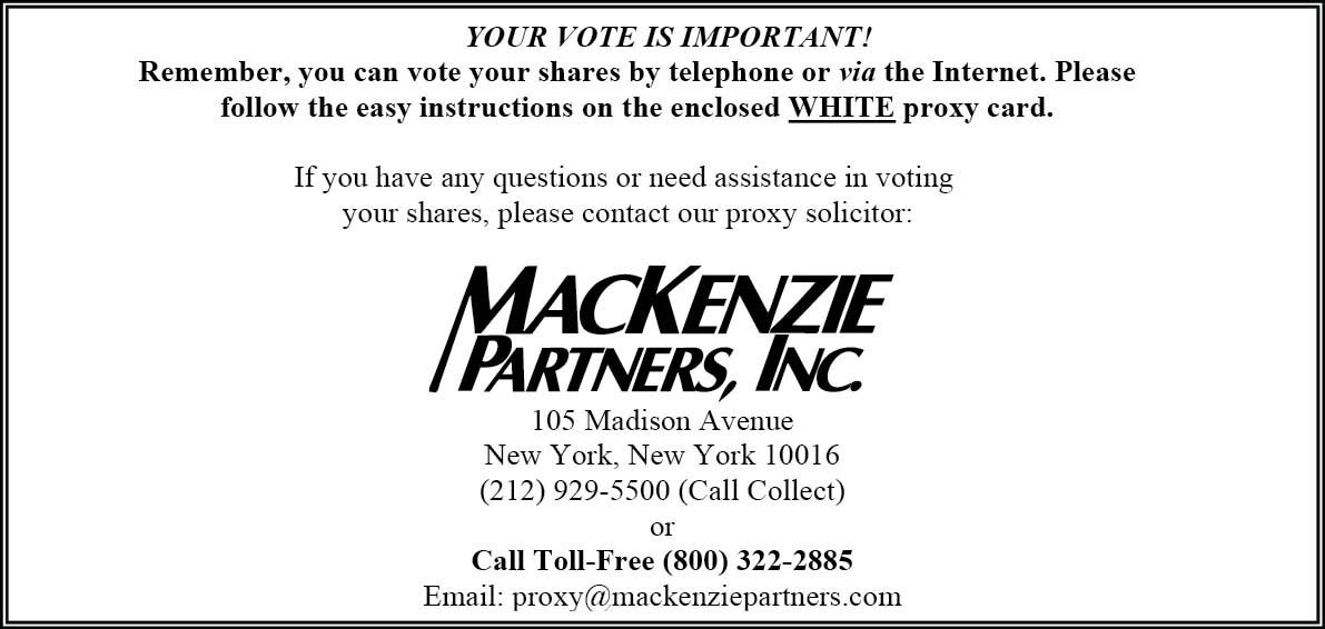 Text Box: YOUR VOTE IS IMPORTANT!
Remember, you can vote your shares by telephone or via the Internet. Please follow the easy instructions on the enclosed WHITE proxy card.

If you have any questions or need assistance in voting
 your shares, please contact our proxy solicitor:

 
105 Madison Avenue
New York, New York 10016
(212) 929-5500 (Call Collect)
or
Call Toll-Free (800) 322-2885
Email: proxy@mackenziepartners.com 
