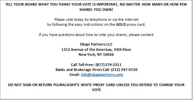 TELL YOUR BOARD WHAT YOU THINK! YOUR VOTE IS IMPORTANT, NO MATTER HOW MANY OR HOW FEW SHARES YOU OWN!

Please vote today by telephone or via the Internet
by following the easy instructions on the GOLD proxy card.

If you have questions about how to vote your shares, please contact:

Okapi Partners LLC
1212 Avenue of the Americas, 24th Floor
New York, NY 10036

Call Toll-Free: (877) 279-2311
Banks and Brokerage Firms Call: (212) 297-0720
Email: info@okapipartners.com

DO NOT SIGN OR RETURN PLURALSIGHT?S WHITE PROXY CARD UNLESS YOU INTEND TO CHANGE YOUR VOTE
